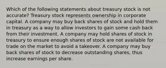 Which of the following statements about treasury stock is not accurate? Treasury stock represents ownership in corporate capital. A company may buy back shares of stock and hold them in treasury as a way to allow investors to gain some cash back from their investment. A company may hold shares of stock in treasury to ensure enough shares of stock are not available for trade on the market to avoid a takeover. A company may buy back shares of stock to decrease outstanding shares, thus increase earnings per share.