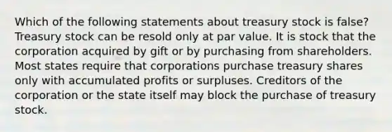 Which of the following statements about treasury stock is false? Treasury stock can be resold only at par value. It is stock that the corporation acquired by gift or by purchasing from shareholders. Most states require that corporations purchase treasury shares only with accumulated profits or surpluses. Creditors of the corporation or the state itself may block the purchase of treasury stock.