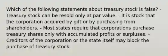 Which of the following statements about treasury stock is false? - Treasury stock can be resold only at par value. - It is stock that the corporation acquired by gift or by purchasing from shareholders. - Most states require that corporations purchase treasury shares only with accumulated profits or surpluses. - Creditors of the corporation or the state itself may block the purchase of treasury stock.