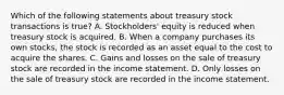 Which of the following statements about treasury stock transactions is true? A. Stockholders' equity is reduced when treasury stock is acquired. B. When a company purchases its own stocks, the stock is recorded as an asset equal to the cost to acquire the shares. C. Gains and losses on the sale of treasury stock are recorded in the income statement. D. Only losses on the sale of treasury stock are recorded in the income statement.