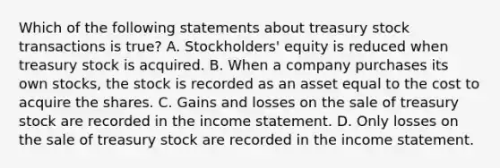 Which of the following statements about treasury stock transactions is true? A. Stockholders' equity is reduced when treasury stock is acquired. B. When a company purchases its own stocks, the stock is recorded as an asset equal to the cost to acquire the shares. C. Gains and losses on the sale of treasury stock are recorded in the income statement. D. Only losses on the sale of treasury stock are recorded in the income statement.