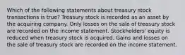 Which of the following statements about treasury stock transactions is true? Treasury stock is recorded as an asset by the acquiring company. Only losses on the sale of treasury stock are recorded on the income statement. Stockholders' equity is reduced when treasury stock is acquired. Gains and losses on the sale of treasury stock are recorded on the income statement.