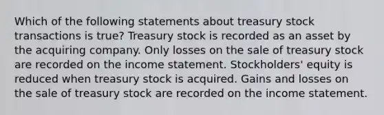 Which of the following statements about treasury stock transactions is true? Treasury stock is recorded as an asset by the acquiring company. Only losses on the sale of treasury stock are recorded on the income statement. Stockholders' equity is reduced when treasury stock is acquired. Gains and losses on the sale of treasury stock are recorded on the income statement.