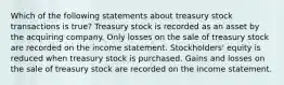 Which of the following statements about treasury stock transactions is true? Treasury stock is recorded as an asset by the acquiring company. Only losses on the sale of treasury stock are recorded on the income statement. Stockholders' equity is reduced when treasury stock is purchased. Gains and losses on the sale of treasury stock are recorded on the income statement.