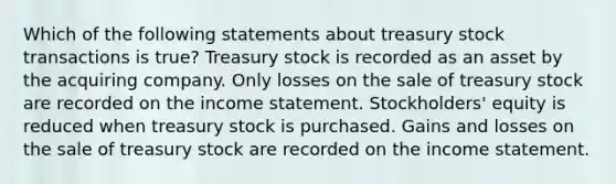 Which of the following statements about treasury stock transactions is true? Treasury stock is recorded as an asset by the acquiring company. Only losses on the sale of treasury stock are recorded on the income statement. Stockholders' equity is reduced when treasury stock is purchased. Gains and losses on the sale of treasury stock are recorded on the income statement.