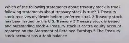 Which of the following statements about treasury stock is true? following statements about treasury stock is true? 1.Treasury stock receives dividends before preferred stock 2.Treasury stock has been issued by the U.S. Treasury 3.Treasury stock is issued and outstanding stock 4.Treasury stock is contra equity account reported on the Statement of Retained Earnings 5.The Treasury stock account has a debit balance