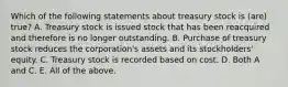 Which of the following statements about treasury stock is (are) true? A. Treasury stock is issued stock that has been reacquired and therefore is no longer outstanding. B. Purchase of treasury stock reduces the corporation's assets and its stockholders' equity. C. Treasury stock is recorded based on cost. D. Both A and C. E. All of the above.