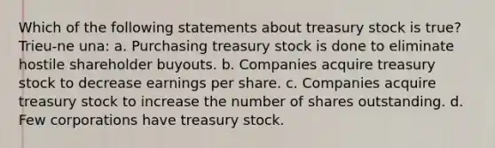 Which of the following statements about treasury stock is true? Trieu-ne una: a. Purchasing treasury stock is done to eliminate hostile shareholder buyouts. b. Companies acquire treasury stock to decrease earnings per share. c. Companies acquire treasury stock to increase the number of shares outstanding. d. Few corporations have treasury stock.