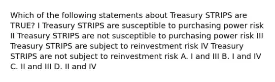 Which of the following statements about Treasury STRIPS are TRUE? I Treasury STRIPS are susceptible to purchasing power risk II Treasury STRIPS are not susceptible to purchasing power risk III Treasury STRIPS are subject to reinvestment risk IV Treasury STRIPS are not subject to reinvestment risk A. I and III B. I and IV C. II and III D. II and IV