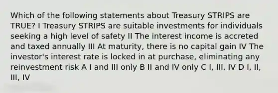 Which of the following statements about Treasury STRIPS are TRUE? I Treasury STRIPS are suitable investments for individuals seeking a high level of safety II The interest income is accreted and taxed annually III At maturity, there is no capital gain IV The investor's interest rate is locked in at purchase, eliminating any reinvestment risk A I and III only B II and IV only C I, III, IV D I, II, III, IV