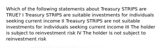 Which of the following statements about Treasury STRIPS are TRUE? I Treasury STRIPS are suitable investments for individuals seeking current income II Treasury STRIPS are not suitable investments for individuals seeking current income III The holder is subject to reinvestment risk IV The holder is not subject to reinvestment risk