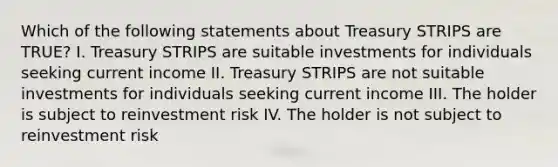 Which of the following statements about Treasury STRIPS are TRUE? I. Treasury STRIPS are suitable investments for individuals seeking current income II. Treasury STRIPS are not suitable investments for individuals seeking current income III. The holder is subject to reinvestment risk IV. The holder is not subject to reinvestment risk