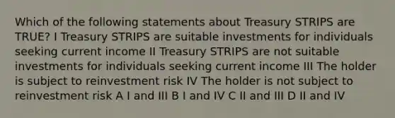 Which of the following statements about Treasury STRIPS are TRUE? I Treasury STRIPS are suitable investments for individuals seeking current income II Treasury STRIPS are not suitable investments for individuals seeking current income III The holder is subject to reinvestment risk IV The holder is not subject to reinvestment risk A I and III B I and IV C II and III D II and IV