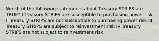 Which of the following statements about Treasury STRIPS are TRUE? I Treasury STRIPS are susceptible to purchasing power risk II Treasury STRIPS are not susceptible to purchasing power risk III Treasury STRIPS are subject to reinvestment risk IV Treasury STRIPS are not subject to reinvestment risk