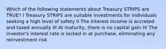 Which of the following statements about Treasury STRIPS are TRUE? I Treasury STRIPS are suitable investments for individuals seeking a high level of safety II The interest income is accreted and taxed annually III At maturity, there is no capital gain IV The investor's interest rate is locked in at purchase, eliminating any reinvestment risk