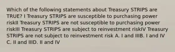 Which of the following statements about Treasury STRIPS are TRUE? I Treasury STRIPS are susceptible to purchasing power riskII Treasury STRIPS are not susceptible to purchasing power riskIII Treasury STRIPS are subject to reinvestment riskIV Treasury STRIPS are not subject to reinvestment risk A. I and IIIB. I and IV C. II and IIID. II and IV