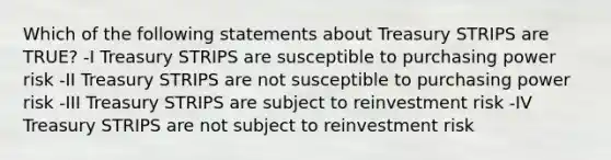 Which of the following statements about Treasury STRIPS are TRUE? -I Treasury STRIPS are susceptible to purchasing power risk -II Treasury STRIPS are not susceptible to purchasing power risk -III Treasury STRIPS are subject to reinvestment risk -IV Treasury STRIPS are not subject to reinvestment risk