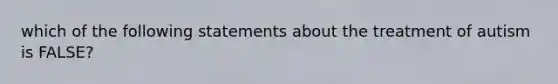 which of the following statements about the treatment of autism is FALSE?