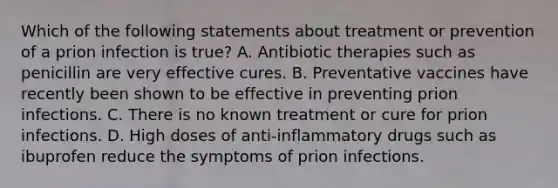 Which of the following statements about treatment or prevention of a prion infection is true? A. Antibiotic therapies such as penicillin are very effective cures. B. Preventative vaccines have recently been shown to be effective in preventing prion infections. C. There is no known treatment or cure for prion infections. D. High doses of anti-inflammatory drugs such as ibuprofen reduce the symptoms of prion infections.