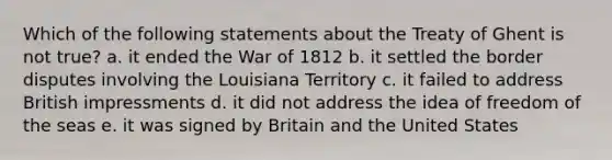 Which of the following statements about the Treaty of Ghent is not true? a. it ended the War of 1812 b. it settled the border disputes involving the Louisiana Territory c. it failed to address British impressments d. it did not address the idea of freedom of the seas e. it was signed by Britain and the United States