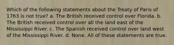 Which of the following statements about the Treaty of Paris of 1763 is not true? a. The British received control over Florida. b. The British received control over all the land east of the Mississippi River. c. The Spanish received control over land west of the Mississippi River. d. None. All of these statements are true.