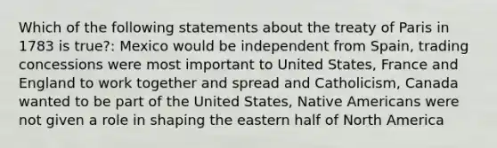 Which of the following statements about the treaty of Paris in 1783 is true?: Mexico would be independent from Spain, trading concessions were most important to United States, France and England to work together and spread and Catholicism, Canada wanted to be part of the United States, Native Americans were not given a role in shaping the eastern half of North America