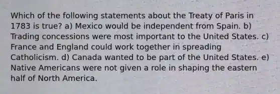 Which of the following statements about the Treaty of Paris in 1783 is true? a) Mexico would be independent from Spain. b) Trading concessions were most important to the United States. c) France and England could work together in spreading Catholicism. d) Canada wanted to be part of the United States. e) Native Americans were not given a role in shaping the eastern half of North America.