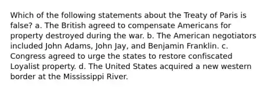 Which of the following statements about the Treaty of Paris is false? a. The British agreed to compensate Americans for property destroyed during the war. b. The American negotiators included John Adams, John Jay, and Benjamin Franklin. c. Congress agreed to urge the states to restore confiscated Loyalist property. d. The United States acquired a new western border at the Mississippi River.