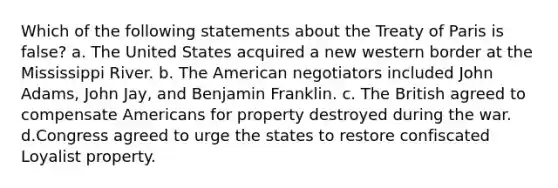 Which of the following statements about the Treaty of Paris is false? a. The United States acquired a new western border at the Mississippi River. b. The American negotiators included John Adams, John Jay, and Benjamin Franklin. c. The British agreed to compensate Americans for property destroyed during the war. d.Congress agreed to urge the states to restore confiscated Loyalist property.