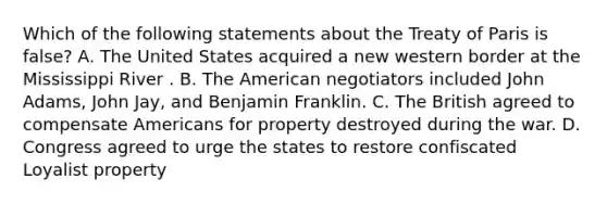 Which of the following statements about the Treaty of Paris is false? A. The United States acquired a new western border at the Mississippi River . B. The American negotiators included John Adams, John Jay, and Benjamin Franklin. C. The British agreed to compensate Americans for property destroyed during the war. D. Congress agreed to urge the states to restore confiscated Loyalist property