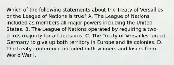 Which of the following statements about the Treaty of Versailles or the League of Nations is true? A. The League of Nations included as members all major powers including the United States. B. The League of Nations operated by requiring a two-thirds majority for all decisions. C. The Treaty of Versailles forced Germany to give up both territory in Europe and its colonies. D. The treaty conference included both winners and losers from World War I.