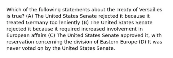 Which of the following statements about the Treaty of Versailles is true? (A) The United States Senate rejected it because it treated Germany too leniently (B) The United States Senate rejected it because it required increased involvement in European affairs (C) The United States Senate approved it, with reservation concerning the division of Eastern Europe (D) It was never voted on by the United States Senate.