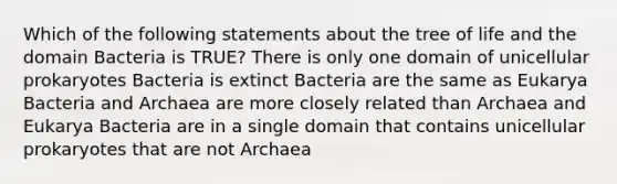 Which of the following statements about the tree of life and the domain Bacteria is TRUE? There is only one domain of unicellular prokaryotes Bacteria is extinct Bacteria are the same as Eukarya Bacteria and Archaea are more closely related than Archaea and Eukarya Bacteria are in a single domain that contains unicellular prokaryotes that are not Archaea