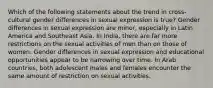 Which of the following statements about the trend in cross-cultural gender differences in sexual expression is true? Gender differences in sexual expression are minor, especially in Latin America and Southeast Asia. In India, there are far more restrictions on the sexual activities of men than on those of women. Gender differences in sexual expression and educational opportunities appear to be narrowing over time. In Arab countries, both adolescent males and females encounter the same amount of restriction on sexual activities.