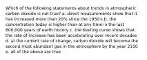 Which of the following statements about trends in atmospheric carbon dioxide is not true? a. direct measurements show that it has increased more than 20% since the 1950's b. the concentration today is higher than at any time in the last 800,000 years of earth history c. the Keeling curve shows that the rate of increase has been accelerating over recent decades d. at the current rate of change, carbon dioxide will become the second most abundant gas in the atmosphere by the year 2150 e. all of the above are true