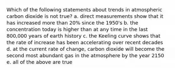 Which of the following statements about trends in atmospheric carbon dioxide is not true? a. direct measurements show that it has increased more than 20% since the 1950's b. the concentration today is higher than at any time in the last 800,000 years of earth history c. the Keeling curve shows that the rate of increase has been accelerating over recent decades d. at the current rate of change, carbon dioxide will become the second most abundant gas in the atmosphere by the year 2150 e. all of the above are true