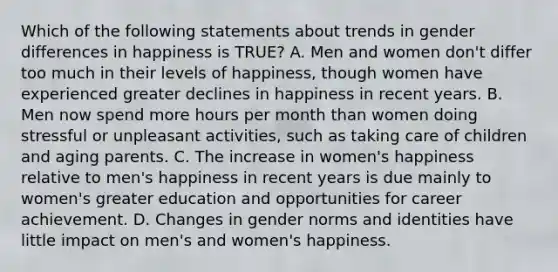 Which of the following statements about trends in gender differences in happiness is TRUE? A. Men and women don't differ too much in their levels of happiness, though women have experienced greater declines in happiness in recent years. B. Men now spend more hours per month than women doing stressful or unpleasant activities, such as taking care of children and aging parents. C. The increase in women's happiness relative to men's happiness in recent years is due mainly to women's greater education and opportunities for career achievement. D. Changes in gender norms and identities have little impact on men's and women's happiness.