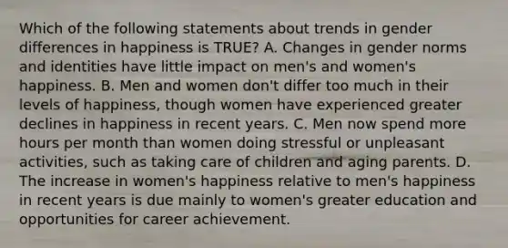 Which of the following statements about trends in gender differences in happiness is TRUE? A. Changes in gender norms and identities have little impact on men's and women's happiness. B. Men and women don't differ too much in their levels of happiness, though women have experienced greater declines in happiness in recent years. C. Men now spend more hours per month than women doing stressful or unpleasant activities, such as taking care of children and aging parents. D. The increase in women's happiness relative to men's happiness in recent years is due mainly to women's greater education and opportunities for career achievement.