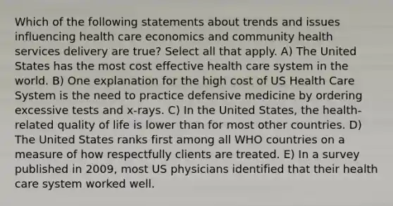 Which of the following statements about trends and issues influencing health care economics and community health services delivery are true? Select all that apply. A) The United States has the most cost effective health care system in the world. B) One explanation for the high cost of US Health Care System is the need to practice defensive medicine by ordering excessive tests and x-rays. C) In the United States, the health-related quality of life is lower than for most other countries. D) The United States ranks first among all WHO countries on a measure of how respectfully clients are treated. E) In a survey published in 2009, most US physicians identified that their health care system worked well.