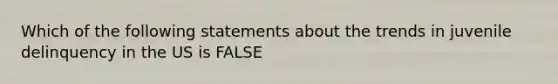 Which of the following statements about the trends in juvenile delinquency in the US is FALSE