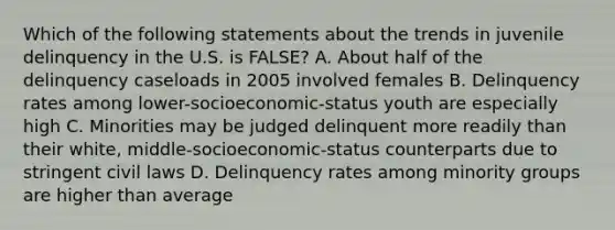 Which of the following statements about the trends in juvenile delinquency in the U.S. is FALSE? A. About half of the delinquency caseloads in 2005 involved females B. Delinquency rates among lower-socioeconomic-status youth are especially high C. Minorities may be judged delinquent more readily than their white, middle-socioeconomic-status counterparts due to stringent civil laws D. Delinquency rates among minority groups are higher than average