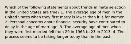 Which of the following statements about trends in mate selection in the United States are true? 1. The average age of men in the United States when they first marry is lower than it is for women. 2. Personal concerns about financial security have contributed to delay in the age of marriage. 3. The average age of men when they were first married fell from 29 in 1966 to 23 in 2013. 4. The process seems to be taking longer today than in the past.