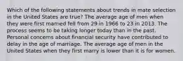 Which of the following statements about trends in mate selection in the United States are true? The average age of men when they were first married fell from 29 in 1966 to 23 in 2013. The process seems to be taking longer today than in the past. Personal concerns about financial security have contributed to delay in the age of marriage. The average age of men in the United States when they first marry is lower than it is for women.