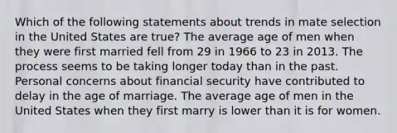 Which of the following statements about trends in mate selection in the United States are true? The average age of men when they were first married fell from 29 in 1966 to 23 in 2013. The process seems to be taking longer today than in the past. Personal concerns about financial security have contributed to delay in the age of marriage. The average age of men in the United States when they first marry is lower than it is for women.