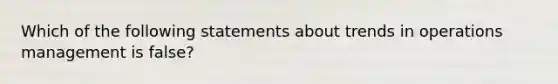 Which of the following statements about trends in operations management is false?