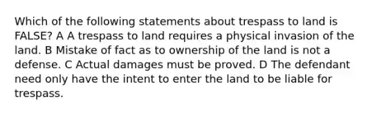 Which of the following statements about trespass to land is FALSE? A A trespass to land requires a physical invasion of the land. B Mistake of fact as to ownership of the land is not a defense. C Actual damages must be proved. D The defendant need only have the intent to enter the land to be liable for trespass.