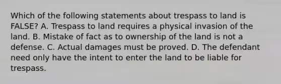 Which of the following statements about trespass to land is FALSE? A. Trespass to land requires a physical invasion of the land. B. Mistake of fact as to ownership of the land is not a defense. C. Actual damages must be proved. D. The defendant need only have the intent to enter the land to be liable for trespass.