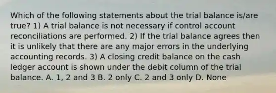 Which of the following statements about the trial balance is/are true? 1) A trial balance is not necessary if control account reconciliations are performed. 2) If the trial balance agrees then it is unlikely that there are any major errors in the underlying accounting records. 3) A closing credit balance on the cash ledger account is shown under the debit column of the trial balance. A. 1, 2 and 3 B. 2 only C. 2 and 3 only D. None