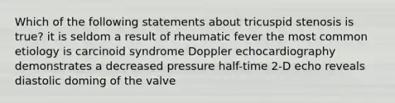 Which of the following statements about tricuspid stenosis is true? it is seldom a result of rheumatic fever the most common etiology is carcinoid syndrome Doppler echocardiography demonstrates a decreased pressure half-time 2-D echo reveals diastolic doming of the valve