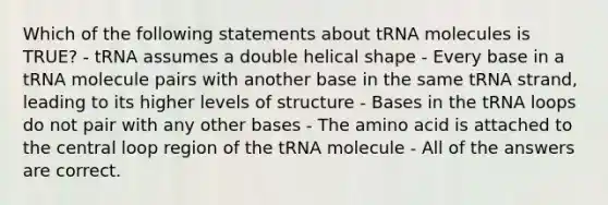 Which of the following statements about tRNA molecules is TRUE? - tRNA assumes a double helical shape - Every base in a tRNA molecule pairs with another base in the same tRNA strand, leading to its higher levels of structure - Bases in the tRNA loops do not pair with any other bases - The amino acid is attached to the central loop region of the tRNA molecule - All of the answers are correct.